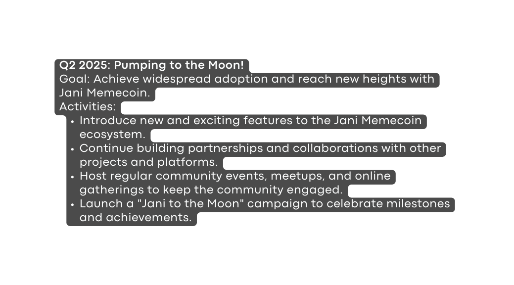 Q2 2025 Pumping to the Moon Goal Achieve widespread adoption and reach new heights with Jani Memecoin Activities Introduce new and exciting features to the Jani Memecoin ecosystem Continue building partnerships and collaborations with other projects and platforms Host regular community events meetups and online gatherings to keep the community engaged Launch a Jani to the Moon campaign to celebrate milestones and achievements