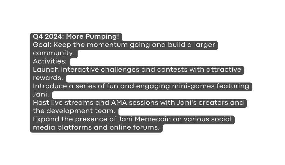 Q4 2024 More Pumping Goal Keep the momentum going and build a larger community Activities Launch interactive challenges and contests with attractive rewards Introduce a series of fun and engaging mini games featuring Jani Host live streams and AMA sessions with Jani s creators and the development team Expand the presence of Jani Memecoin on various social media platforms and online forums