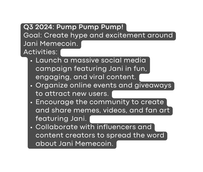 Q3 2024 Pump Pump Pump Goal Create hype and excitement around Jani Memecoin Activities Launch a massive social media campaign featuring Jani in fun engaging and viral content Organize online events and giveaways to attract new users Encourage the community to create and share memes videos and fan art featuring Jani Collaborate with influencers and content creators to spread the word about Jani Memecoin